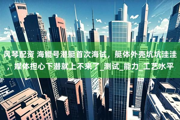 风琴配资 海鲲号潜艇首次海试，艇体外壳坑坑洼洼，媒体担心下潜就上不来了_测试_能力_工艺水平