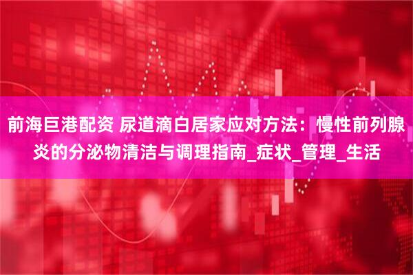 前海巨港配资 尿道滴白居家应对方法：慢性前列腺炎的分泌物清洁与调理指南_症状_管理_生活