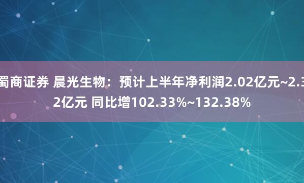 蜀商证券 晨光生物：预计上半年净利润2.02亿元~2.32亿元 同比增102.33%~132.38%