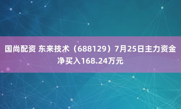 国尚配资 东来技术（688129）7月25日主力资金净买入168.24万元