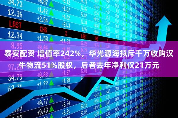 泰安配资 增值率242%，华光源海拟斥千万收购汉牛物流51%股权，后者去年净利仅21万元