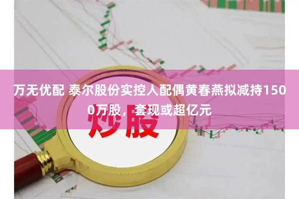 万无优配 泰尔股份实控人配偶黄春燕拟减持1500万股，套现或超亿元