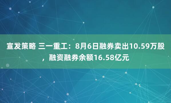 宣发策略 三一重工：8月6日融券卖出10.59万股，融资融券余额16.58亿元