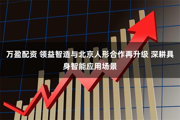 万盈配资 领益智造与北京人形合作再升级 深耕具身智能应用场景