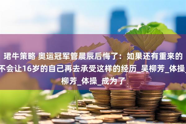 珺牛策略 奥运冠军管晨辰后悔了：如果还有重来的机会，不会让16岁的自己再去承受这样的经历_吴柳芳_体操_成为了