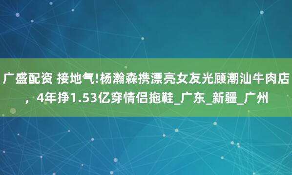 广盛配资 接地气!杨瀚森携漂亮女友光顾潮汕牛肉店，4年挣1.53亿穿情侣拖鞋_广东_新疆_广州