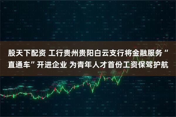 股天下配资 工行贵州贵阳白云支行将金融服务“直通车”开进企业 为青年人才首份工资保驾护航