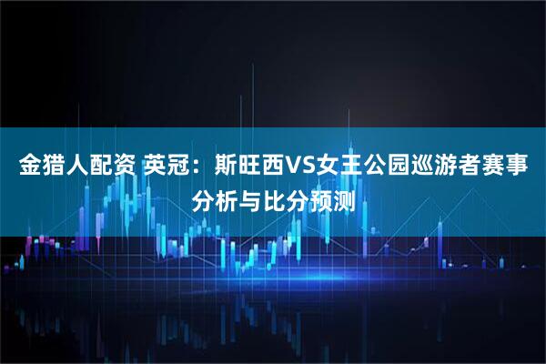 金猎人配资 英冠：斯旺西VS女王公园巡游者赛事分析与比分预测