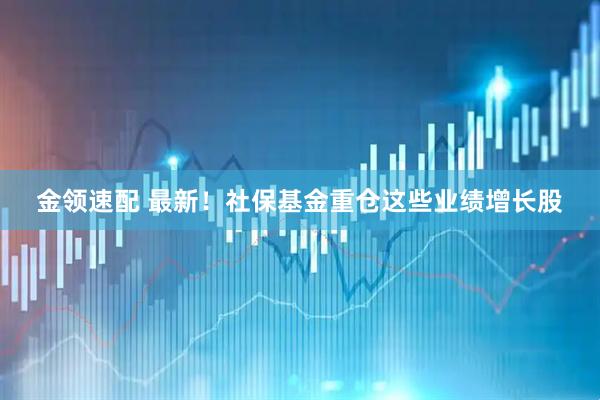 金领速配 最新！社保基金重仓这些业绩增长股