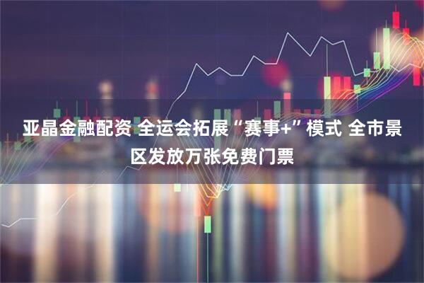 亚晶金融配资 全运会拓展“赛事+”模式 全市景区发放万张免费门票