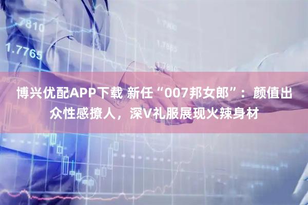 博兴优配APP下载 新任“007邦女郎”：颜值出众性感撩人，深V礼服展现火辣身材