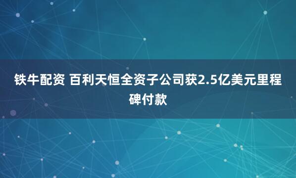 铁牛配资 百利天恒全资子公司获2.5亿美元里程碑付款