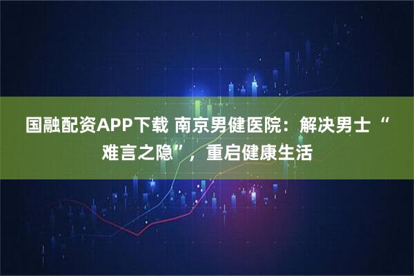 国融配资APP下载 南京男健医院：解决男士 “难言之隐”，重启健康生活