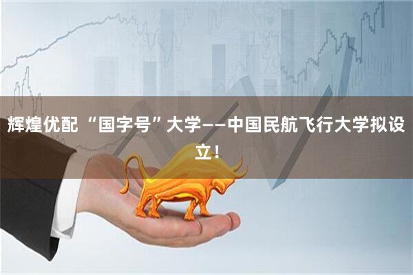 辉煌优配 “国字号”大学——中国民航飞行大学拟设立！