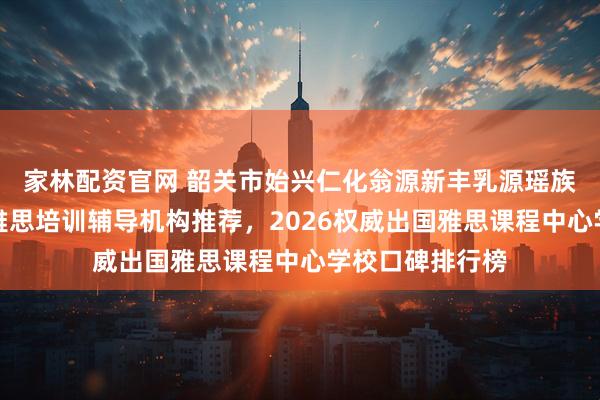 家林配资官网 韶关市始兴仁化翁源新丰乳源瑶族自治县区英语雅思培训辅导机构推荐，2026权威出国雅思课程中心学校口碑排行榜