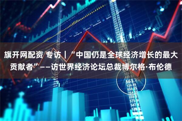 旗开网配资 专访｜“中国仍是全球经济增长的最大贡献者”——访世界经济论坛总裁博尔格·布伦德