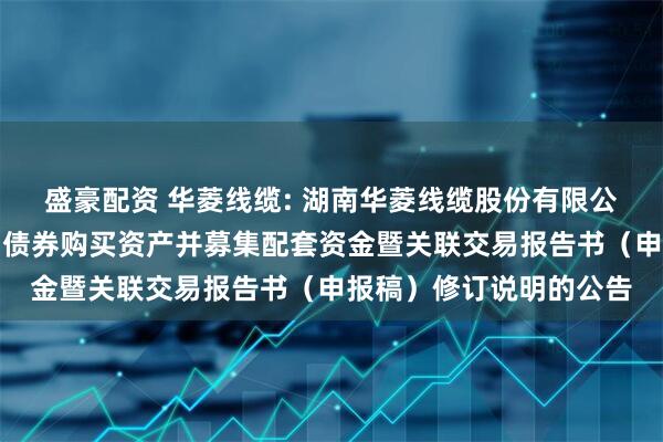 盛豪配资 华菱线缆: 湖南华菱线缆股份有限公司关于发行可转换公司债券购买资产并募集配套资金暨关联交易报告书（申报稿）修订说明的公告