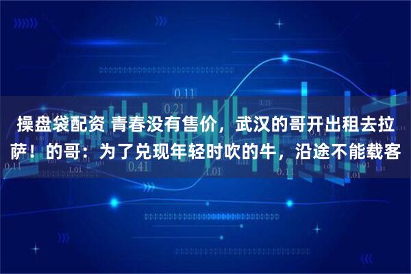 操盘袋配资 青春没有售价，武汉的哥开出租去拉萨！的哥：为了兑现年轻时吹的牛，沿途不能载客