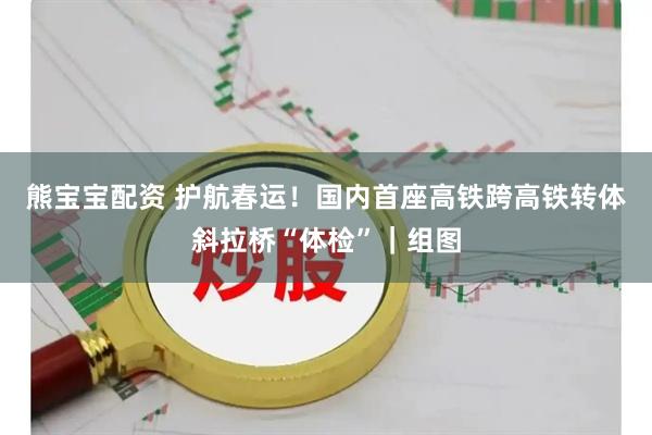 熊宝宝配资 护航春运！国内首座高铁跨高铁转体斜拉桥“体检”｜组图